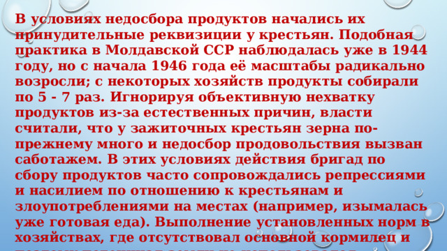 В условиях недосбора продуктов начались их принудительные реквизиции у крестьян. Подобная практика в Молдавской ССР наблюдалась уже в 1944 году, но с начала 1946 года её масштабы радикально возросли; с некоторых хозяйств продукты собирали по 5 - 7 раз. Игнорируя объективную нехватку продуктов из-за естественных причин, власти считали, что у зажиточных крестьян зерна по-прежнему много и недосбор продовольствия вызван саботажем. В этих условиях действия бригад по сбору продуктов часто сопровождались репрессиями и насилием по отношению к крестьянам и злоупотреблениями на местах (например, изымалась уже готовая еда). Выполнение установленных норм в хозяйствах, где отсутствовал основной кормилец и поэтому потенциал земли не использовался полностью, приводило к тому, что оставшегося у семьи зерна не хватало объективно даже на самые базовые нужды. 
