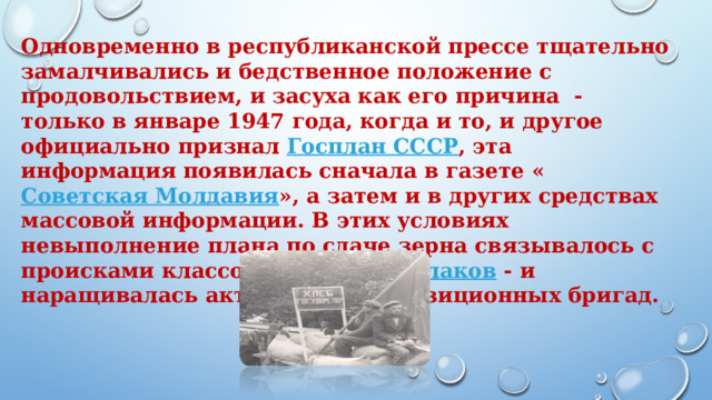Одновременно в республиканской прессе тщательно замалчивались и бедственное положение с продовольствием, и засуха как его причина  - только в январе 1947 года, когда и то, и другое официально признал  Госплан СССР , эта информация появилась сначала в газете « Советская Молдавия », а затем и в других средствах массовой информации. В этих условиях невыполнение плана по сдаче зерна связывалось с происками классового врага -  кулаков  - и наращивалась активность реквизиционных бригад.       