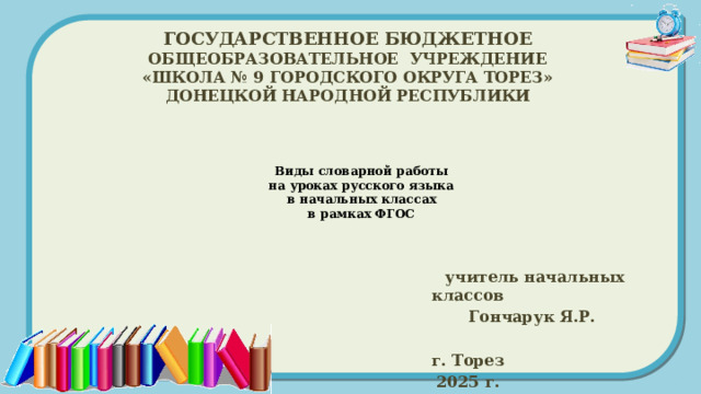 ГОСУДАРСТВЕННОЕ БЮДЖЕТНОЕ ОБЩЕОБРАЗОВАТЕЛЬНОЕ УЧРЕЖДЕНИЕ «ШКОЛА № 9 ГОРОДСКОГО ОКРУГА ТОРЕЗ» ДОНЕЦКОЙ НАРОДНОЙ РЕСПУБЛИКИ Виды словарной работы  на уроках русского языка  в начальных классах  в рамках ФГОС    учитель начальных классов  Гончарук Я.Р.  г. Торез 2025 г. 
