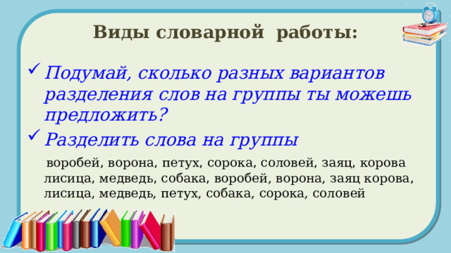 Виды словарной работы: Подумай, сколько разных вариантов разделения слов на группы ты можешь предложить? Разделить слова на группы   воробей , ворона , петух , сорока , соловей , заяц , корова лисица , медведь , собака , воробей, ворона, заяц корова , лисица, медведь, петух, собака, сорока, соловей 