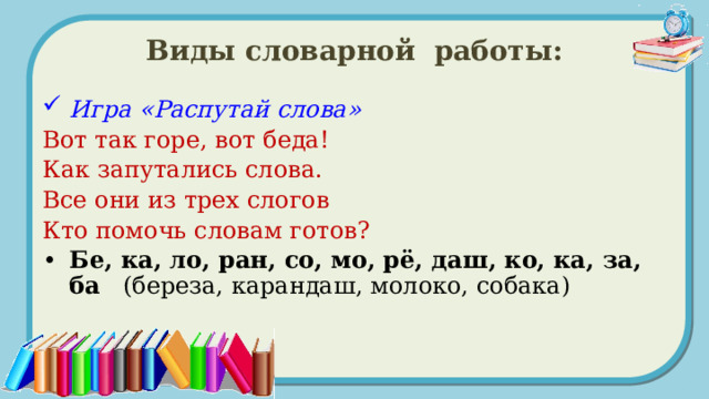 Виды словарной работы: Игра «Распутай слова» Вот так горе, вот беда! Как запутались слова. Все они из трех слогов Кто помочь словам готов?  Бе, ка, ло, ран, со, мо, рё, даш, ко, ка, за, ба (береза, карандаш, молоко, собака) 