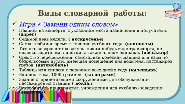 Виды словарной работы: Игра « Замени одним словом» Надпись на конверте с указанием места назначения и получателя. (адрес) Седьмой день недели . ( воскресенье) Самое любимое время в течение учебного года. (каникулы)  Тот, кто совершает поездку на каком-нибудь виде транспорта, не являясь водителем, пилотом, а также членом экипажа. (пассажир) Средство передвижения: самоходная колесная машина для езды по безрельсовым путям, имеющая помещение для водителя, пассажиров, грузов. (автомобиль) Таблица или книжка с перечнем всех дней в году (календарь ) Единица веса, 1000 граммов. (килограмм ) Здание с прилегающими сооружениями для обслуживания пассажиров на станции ( вокзал ) Руководитель предприятия, учреждения или учебного заведения. (директор) 