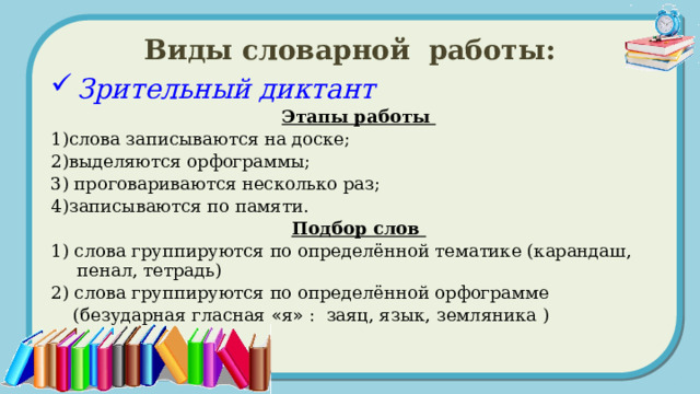 Виды словарной работы: Зрительный диктант Этапы работы 1)слова записываются на доске; 2)выделяются орфограммы; 3) проговариваются несколько раз; 4)записываются по памяти. Подбор слов 1) слова группируются по определённой тематике (карандаш, пенал, тетрадь) 2) слова группируются по определённой орфограмме  (безударная гласная « я » : заяц, язык, земляника ) 