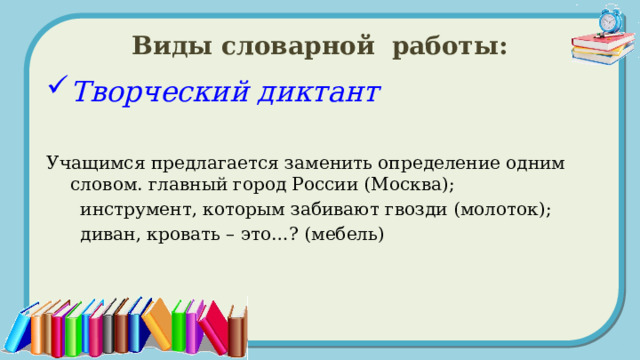 Виды словарной работы: Творческий диктант  Учащимся предлагается заменить определение одним словом. главный город России (Москва);  инструмент, которым забивают гвозди (молоток);  диван, кровать – это…? (мебель) 