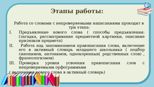 Этапы работы:  Работа со словами с непроверяемыми написаниями проходит в три этапа: Предъявление нового слова ( способы предъявления: (загадка, рассматривание предметной картинки, описание признаков предмета)  Работа над запоминанием правописания слова, включение его в активный словарь младшего школьника ( подбор синонимов, антонимов, однокоренных( родственных слов) , фразеологизмов) Проверка уровня усвоения правописания слов с непроверяемыми орфограммами ( включение нового слова в активный словарь) 