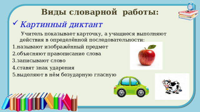 Виды словарной работы: Картинный диктант  Учитель показывает карточку, а учащиеся выполняют действия в определённой последовательности: 1.называют изображённый предмет 2.объясняют правописание слова 3.записывают слово 4.ставят знак ударения 5.выделяют в нём безударную гласную  