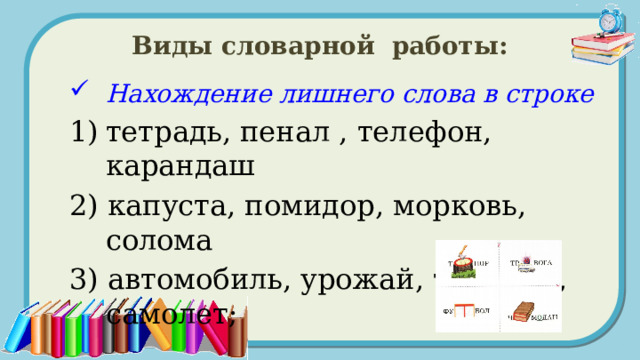 Виды словарной работы: Нахождение лишнего слова в строке тетрадь, пенал , телефон, карандаш 2) капуста, помидор, морковь, солома 3) автомобиль, урожай, трамвай, самолет; 