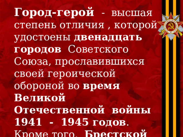 Город-герой - высшая степень отличия , которой удостоены двенадцать городов Советского Союза, прославившихся своей героической обороной во время Великой Отечественной войны 1941 - 1945 годов . Кроме того, Брестской крепости присвоено звание крепости-героя. 