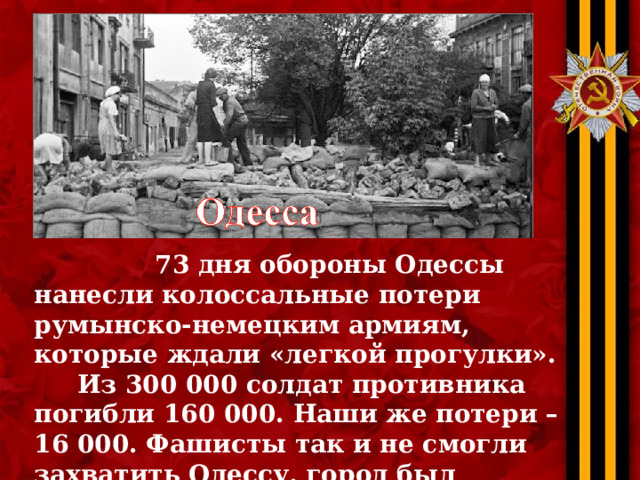  73 дня обороны Одессы нанесли колоссальные потери румынско-немецким армиям, которые ждали «легкой прогулки».  Из 300 000 солдат противника погибли 160 000. Наши же потери – 16 000. Фашисты так и не смогли захватить Одессу, город был оставлен… 