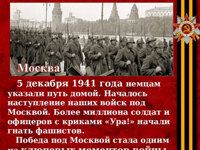  5 декабря 1941 года немцам указали путь домой. Началось наступление наших войск под Москвой. Более миллиона солдат и офицеров с криками «Ура!» начали гнать фашистов.  Победа под Москвой стала одним из ключевых моментов войны , люди поверили  в то, что мы можем победить… 
