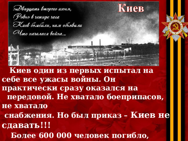  Киев один из первых испытал на себе все ужасы войны. Он практически сразу оказался на  передовой. Не хватало боеприпасов, не хватало  снабжения. Но был приказ – Киев не сдавать!!!  Более 600 000 человек погибло, пытаясь его  выполнить! Но, 19 сентября 1941 года в город вошли немецкие войска. Это было одно из самых тяжелых поражений Красной армии. 
