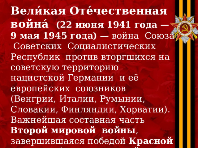 Вели́кая Оте́чественная война́  (22 июня 1941 года — 9 мая 1945 года)  — война Союза Советских Социалистических Республик против вторгшихся на советскую территорию нацистской Германии и её европейских союзников (Венгрии, Италии, Румынии, Словакии, Финляндии, Хорватии). Важнейшая составная часть Второй мировой войны , завершившаяся победой Красной Армии и безоговорочной капитуляцией вооружённых сил Германии . 