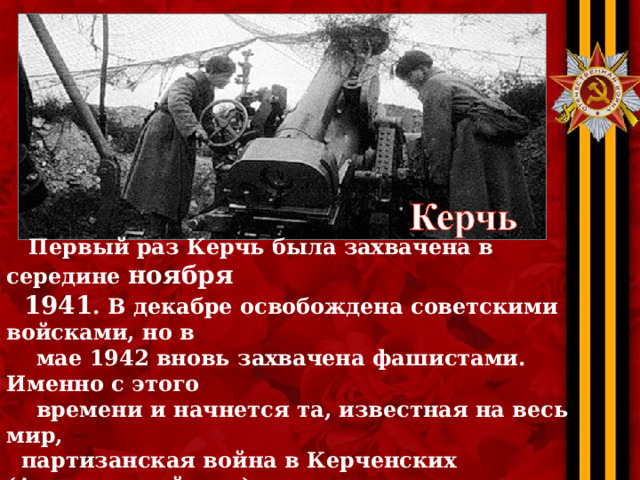  Первый раз Керчь была захвачена в середине ноября  1941 . В декабре освобождена советскими войсками, но в  мае 1942 вновь захвачена фашистами. Именно с этого  времени и начнется та, известная на весь мир,  партизанская война в Керченских (Аджимушкайских)  каменоломнях. Сломить сопротивление немецкие войска  так и не смогли. Полностью Керчь была освобождена  только в апреле 1944-го . В живых осталось чуть  больше 30 000 жителей. 