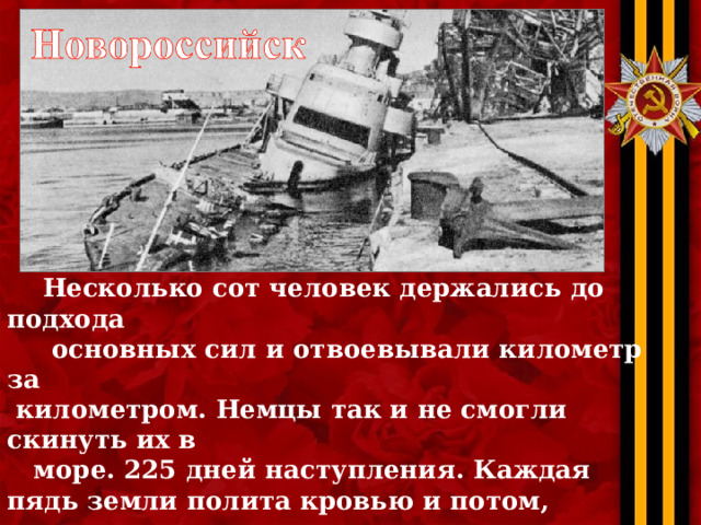  Несколько сот человек держались до подхода  основных сил и отвоевывали километр за  километром. Немцы так и не смогли скинуть их в  море. 225 дней наступления. Каждая пядь земли полита кровью и потом, результат нечеловеческих  усилий и Новороссийск был освобожден.  16 сентября 1943 года советские войска вошли  в город… он был разрушен почти на 96%. 