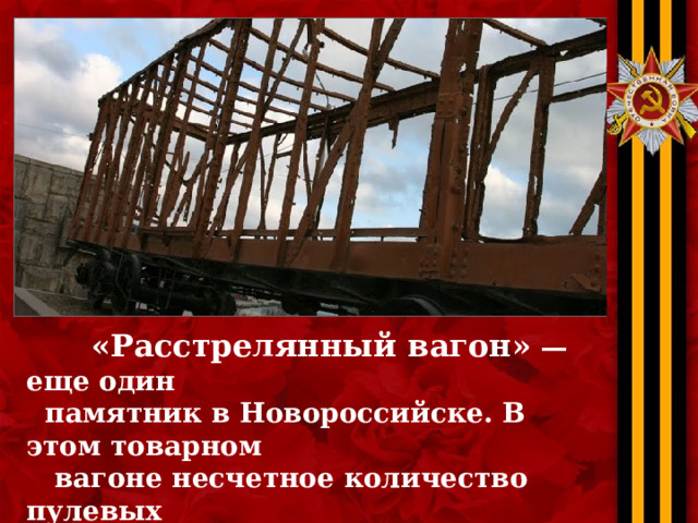  «Расстрелянный вагон»  — еще один  памятник в Новороссийске. В этом товарном  вагоне несчетное количество пулевых  отверстий. Он был установлен на линии обороны советский войск в 1946 году . 