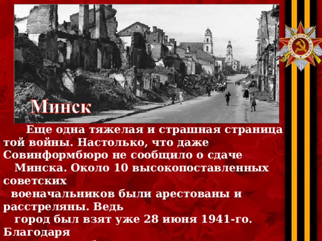 Еще одна тяжелая и страшная страница той войны. Настолько, что даже Совинформбюро не сообщило о сдаче  Минска. Около 10 высокопоставленных советских  военачальников были арестованы и расстреляны. Ведь  город был взят уже 28 июня 1941-го. Благодаря  партизанам были сорваны многие наступательные  операции немцев. Более 11 000 эшелонов было пущено  под откос, партизаны взорвали более 300 000 рельсов.  Они убивали врага везде, где только могли. 