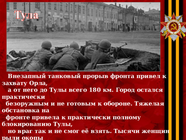  Внезапный танковый прорыв фронта привел к захвату Орла,  а от него до Тулы всего 180 км. Город остался практически  безоружным и не готовым к обороне. Тяжелая обстановка на  фронте привела к практически полному блокированию Тулы,  но враг так и не смог её взять. Тысячи женщин рыли окопы  в то время, когда происходила эвакуация оборонных заводов  и шли ожесточенные бои. Немцы бросили в бой отборные,  элитные части, в частности полк «Великая Германия». Но и  они ничего не могли сделать… Тула не сдалась! Она выстояла! 