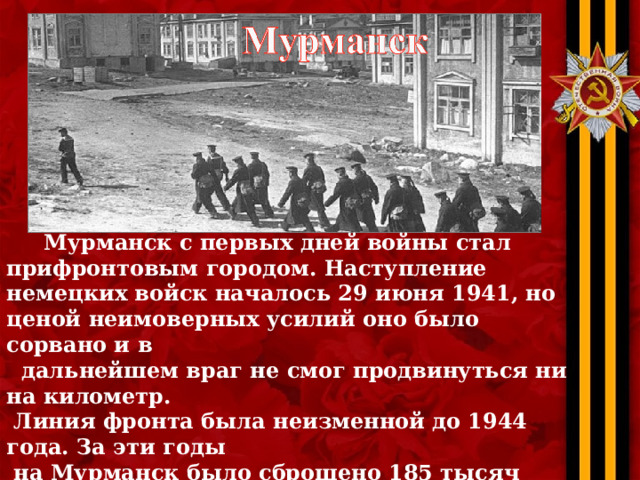  Мурманск с первых дней войны стал прифронтовым городом. Наступление немецких войск началось 29 июня 1941, но ценой неимоверных усилий оно было сорвано и в  дальнейшем враг не смог продвинуться ни на километр.  Линия фронта была неизменной до 1944 года. За эти годы  на Мурманск было сброшено 185 тысяч бомб, но он жил,  работал и не сдавался. На счету северного флота около  600 уничтоженных кораблей противника. 6 мая 1985 года  заслуги мурманчан были признаны, и их город получил  звание Героя. 