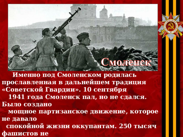  Именно под Смоленском родилась прославленная в дальнейшем традиция «Советской Гвардии». 10 сентября  1941 года Смоленск пал, но не сдался. Было создано  мощное партизанское движение, которое не давало  спокойной жизни оккупантам. 250 тысяч фашистов не  вернулись обратно. 260 уроженцев Смоленской области  получили звание «Герой Советского Союза»,а спустя  годы… 6 мая 1985 года и Смоленск получил звание  «Город-Герой». 