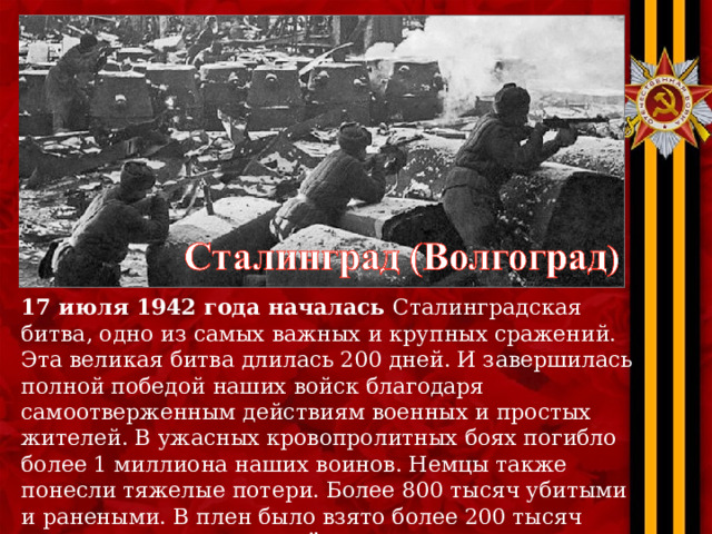 17 июля 1942 года началась Сталинградская битва, одно из самых важных и крупных сражений. Эта великая битва длилась 200 дней. И завершилась полной победой наших войск благодаря самоотверженным действиям военных и простых жителей. В ужасных кровопролитных боях погибло более 1 миллиона наших воинов. Немцы также понесли тяжелые потери. Более 800 тысяч убитыми и ранеными. В плен было взято более 200 тысяч немецких солдат. Датой окончания Сталинградской битвы считается 2 февраля 1943 года. 
