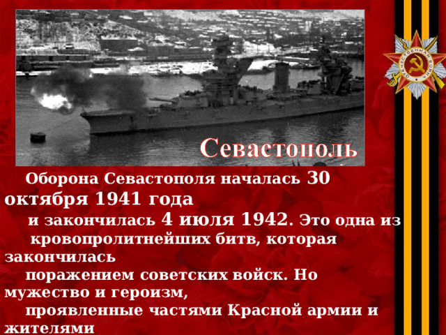  Оборона Севастополя началась 30 октября 1941 года   и закончилась 4 июля 1942 . Это одна из  кровопролитнейших битв, которая закончилась  поражением советских войск. Но мужество и героизм,  проявленные частями Красной армии и жителями  Севастополя, не позволили частям Вермахта  осуществить быстрый захват Крыма и Кавказа.  Севастополь стоял. Стоял, пока не закончились  боеприпасы… Пока не погибли почти все защитники… 