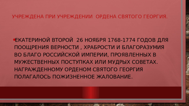 Учреждена при учреждении ордена Святого Георгия.   Екатериной Второй 26 ноября 1768-1774 годов для поощрения верности , храбрости и благоразумия во благо Российской империи, проявленных в мужественных поступках или мудрых советах. Награжденному орденом Святого Георгия полагалось пожизненное жалование. 