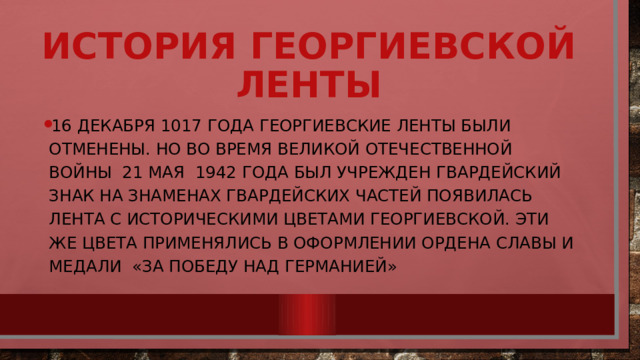История георгиевской ленты 16 декабря 1017 года георгиевские ленты были отменены. Но во время Великой Отечественной Войны 21 мая 1942 года был учрежден гвардейский знак на знаменах гвардейских частей появилась лента с историческими цветами Георгиевской. Эти же цвета применялись в оформлении ордена Славы и медали «За победу над Германией» 