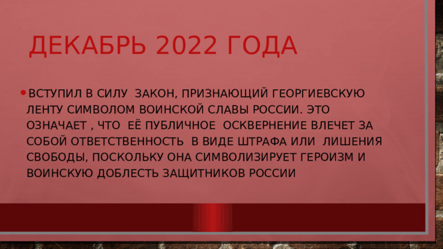 Декабрь 2022 года Вступил в силу закон, признающий Георгиевскую ленту символом воинской славы России. Это означает , что её публичное осквернение влечет за собой ответственность в виде штрафа или лишения свободы, поскольку она символизирует героизм и воинскую доблесть защитников России 