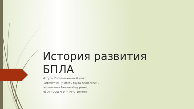 История развития БПЛА Модуль: Робототехника, 8 класс Разработчик: учитель труда(технологии),  Мельникова Татьяна Федоровна, МБОУ «СОШ №1»,г. Усть- Илимск 