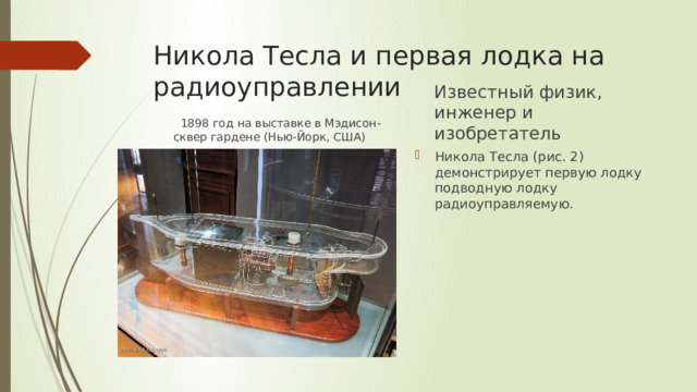 Никола Тесла и первая лодка на радиоуправлении Известный физик, инженер и изобретатель  1898 год на выставке в Мэдисон-сквер гардене (Нью-Йорк, США) Никола Тесла (рис. 2) демонстрирует первую лодку подводную лодку радиоуправляемую. 