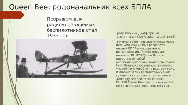 Queen Bee: родоначальник всех БПЛА разработчик Джеффри де Хэвилленд (27.07.1882 – 21.05.1965) Прорывом для радиоуправляемых беспилотников стал 1933 год  Именно в этот год силами инженеров Великобритании был разработан первый БПЛА многократного использования. Проект получил название DH.82B Queen Bee () и представлял собой отреставрированные модели бипланов Fairy Queen, которыми дистанционно управляли с корабля по радиосигналу. И именно этому беспилотнику было суждено стать самолетом-мишенью для будущих асов и зенитчиков. DH.82B Queen Bee (рис. 3) служил ВВС ее Величества с 1934 года по 1943. 