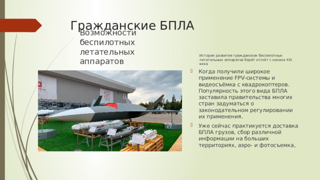 Гражданские БПЛА История развития гражданских беспилотных летательных аппаратов берёт отсчёт с начала XXI века Возможности беспилотных летательных аппаратов Когда получили широкое применение FPV-системы и видеосъёмка с квадрокоптеров. Популярность этого вида БПЛА заставила правительства многих стран задуматься о законодательном регулировании их применения. Уже сейчас практикуется доставка БПЛА грузов, сбор различной информации на больших территориях, аэро- и фотосъемка, 