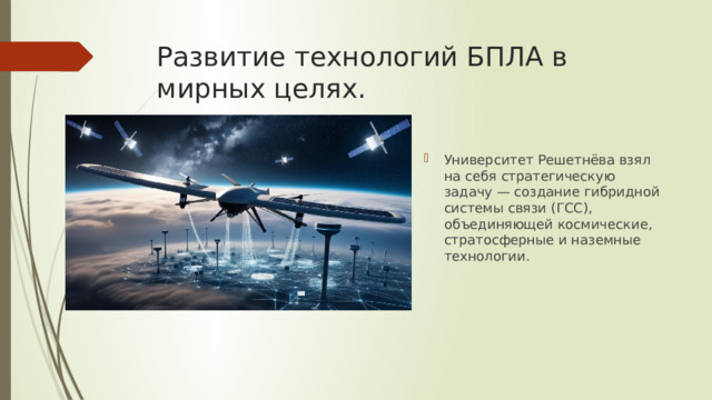 Развитие технологий БПЛА в мирных целях. Университет Решетнёва взял на себя стратегическую задачу — создание гибридной системы связи (ГСС), объединяющей космические, стратосферные и наземные технологии. 