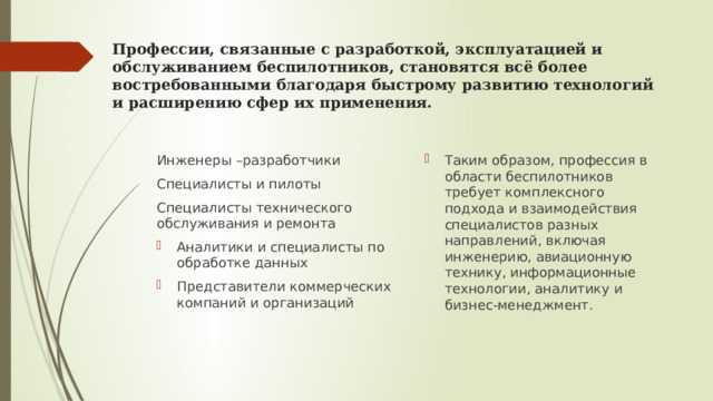 Профессии, связанные с разработкой, эксплуатацией и обслуживанием беспилотников, становятся всё более востребованными благодаря быстрому развитию технологий и расширению сфер их применения. Таким образом, профессия в области беспилотников требует комплексного подхода и взаимодействия специалистов разных направлений, включая инженерию, авиационную технику, информационные технологии, аналитику и бизнес-менеджмент. Инженеры –разработчики Специалисты и пилоты Специалисты технического обслуживания и ремонта Аналитики и специалисты по обработке данных Представители коммерческих компаний и организаций 