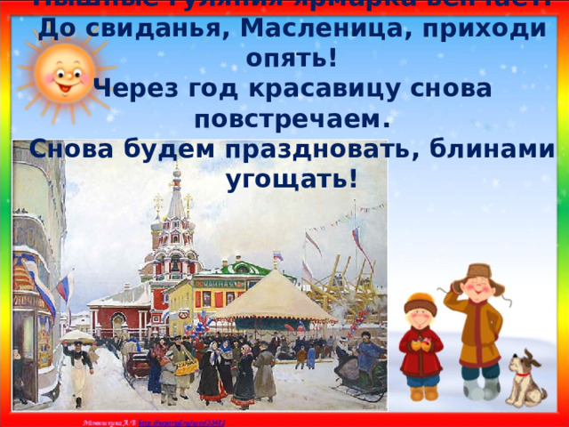 Пышные гуляния ярмарка венчает.  До свиданья, Масленица, приходи опять!  Через год красавицу снова повстречаем.  Снова будем праздновать, блинами угощать! 