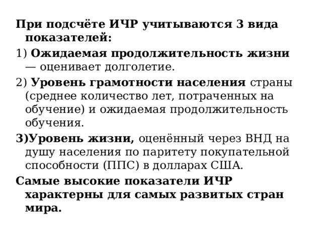 При подсчёте ИЧР учитываются 3 вида показателей: 1) Ожидаемая продолжительность жизни — оценивает долголетие. 2) Уровень грамотности населения страны (среднее количество лет, потраченных на обучение) и ожидаемая продолжительность обучения. 3)Уровень жизни, оценённый через ВНД на душу населения по паритету покупательной способности (ППС) в долларах США. Самые высокие показатели ИЧР характерны для самых развитых стран мира. 
