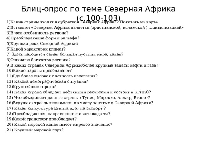 Блиц-опрос по теме Северная Африка (с.100-103)   1)Какие страны входят в субрегион Северная Африка? Показать на карте 2)Вставьте: «Северная Африка является (христианской; исламской ) …цивилизацией» 3)В чем особенность региона? 4)Преобладающие формы рельефа? 5)Крупная река Северной Африки? 6)Какой характерен климат? 7) Здесь находится самая большая пустыня мира, какая? 8)Основное богатство региона? 9)В каких странах Северной Африки более крупные запасы нефти и газа? 10)Какие народы преобладают? 11)Где более высокая плотность населения? 12) Какова демографическая ситуация? 13)Крупнейшие города? 14) Какая страна обладает нефтяными ресурсами и состоит в БРИКС? 15) Что объединяет данные страны : Тунис, Марокко, Алжир, Египет? 16)Ведущая отрасль экономики по числу занятых в Северной Африки? 17) Какая с\х культура Египта идет на экспорт ? 18)Преобладающее направление животноводства? 19)Какой транспорт преобладает? 20) Какой морской канал имеет мировое значение? 21) Крупный морской порт? 