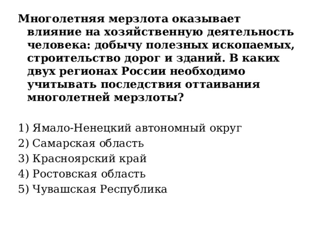 Многолетняя мерзлота оказывает влияние на хозяйственную деятельность человека: добычу полезных ископаемых, строительство дорог и зданий. В каких двух регионах России необходимо учитывать последствия оттаивания многолетней мерзлоты? 1) Ямало-Ненецкий автономный округ 2) Самарская область 3) Красноярский край 4) Ростовская область 5) Чувашская Республика 
