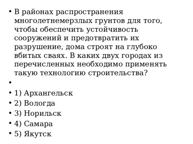 В районах распространения многолетнемерзлых грунтов для того, чтобы обеспечить устойчивость сооружений и предотвратить их разрушение, дома строят на глубоко вбитых сваях. В каких двух городах из перечисленных необходимо применять такую технологию строительства?   1) Архангельск 2) Вологда 3) Норильск 4) Самара 5) Якутск 