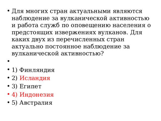 Для многих стран актуальными являются наблюдение за вулканической активностью и работа служб по оповещению населения о предстоящих извержениях вулканов. Для каких двух из перечисленных стран актуально постоянное наблюдение за вулканической активностью?   1) Финляндия 2) Исландия 3) Египет 4) Индонезия 5) Австралия 