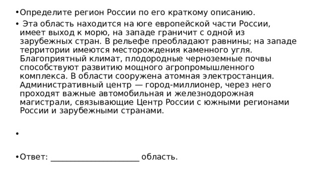 Определите регион России по его краткому описанию.   Эта область находится на юге европейской части России, имеет выход к морю, на западе граничит с одной из зарубежных стран. В рельефе преобладают равнины; на западе территории имеются месторождения каменного угля. Благоприятный климат, плодородные черноземные почвы способствуют развитию мощного агропромышленного комплекса. В области сооружена атомная электростанция. Административный центр  — город-миллионер, через него проходят важные автомобильная и железнодорожная магистрали, связывающие Центр России с южными регионами России и зарубежными странами.   Ответ: ______________________ область. 