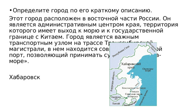 Определите город по его краткому описанию. Этот город расположен в восточной части России. Он является административным центром края, территория которого имеет выход к морю и к государственной границе с Китаем. Город является важным транспортным узлом на трассе Транссибирской магистрали, в нем находится современный речной порт, позволяющий принимать суда класса «река-море». Хабаровск 