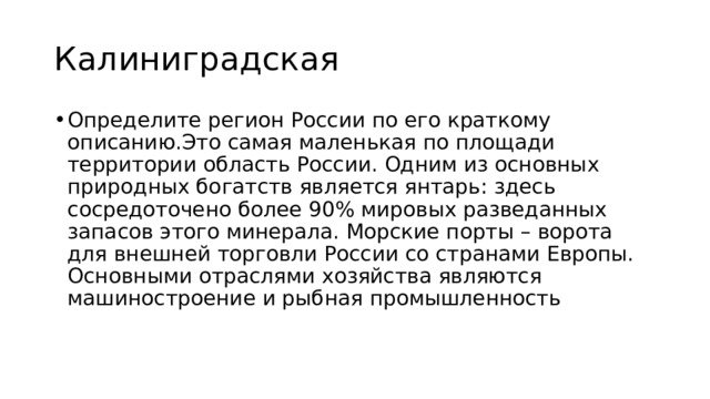 Калиниградская Определите регион России по его краткому описанию.Это самая маленькая по площади территории область России. Одним из основных природных богатств является янтарь: здесь сосредоточено более 90% мировых разведанных запасов этого минерала. Морские порты – ворота для внешней торговли России со странами Европы. Основными отраслями хозяйства являются машиностроение и рыбная промышленность 