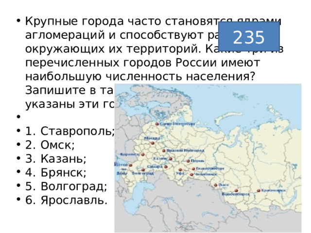 Крупные города часто становятся ядрами агломераций и способствуют развитию окружающих их территорий. Какие три из перечисленных городов России имеют наибольшую численность населения? Запишите в таблицу цифры, под которыми указаны эти города.   1.  Ставрополь; 2.  Омск; 3.  Казань; 4.  Брянск; 5.  Волгоград; 6.  Ярославль. 235 