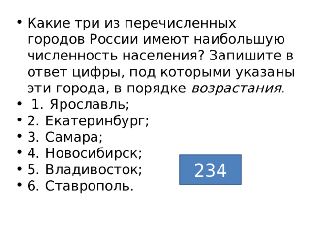 Какие три из перечисленных городов России имеют наибольшую численность населения? Запишите в ответ цифры, под которыми указаны эти города, в порядке возрастания .   1.  Ярославль; 2.  Екатеринбург; 3.  Самара; 4.  Новосибирск; 5.  Владивосток; 6.  Ставрополь. 234 