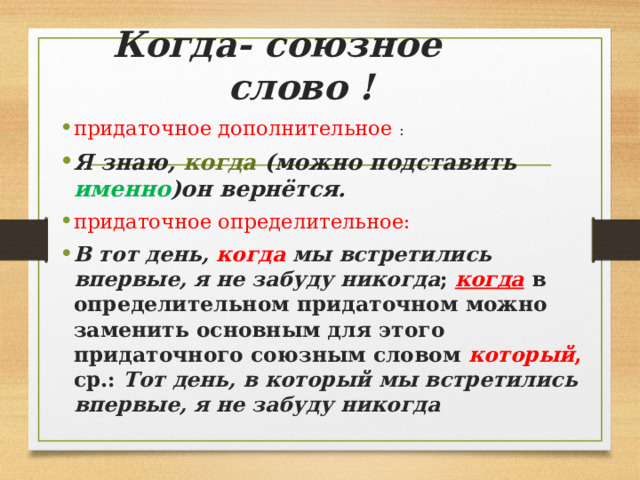 Когда- союзное слово ! придаточное дополнительное  : Я знаю,  когда  (можно подставить именно )он вернётся. придаточное определительное: В тот день,  когда мы встретились впервые, я не забуду никогда ;  когда  в определительном придаточном можно заменить основным для этого придаточного союзным словом  который , ср.:  Тот день, в который мы встретились впервые, я не забуду никогда 