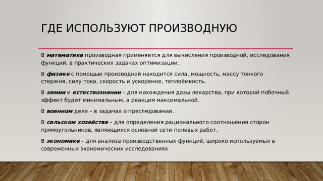 Где используют производную В математике производная применяется для вычисления производной, исследования функций, в практических задачах оптимизации. В физике с помощью производной находится сила, мощность, массу тонкого стержня, силу тока, скорость и ускорение, теплоёмкость. В химии и естествознании – для нахождения дозы лекарства, при которой побочный эффект будет минимальным, а реакция максимальной. В военном деле – в задачах о преследовании. В сельском хозяйстве – для определения рационального соотношения сторон прямоугольников, являющихся основной сети полевых работ. В экономике – для анализа производственных функций, широко используемых в современных экономических исследованиях 