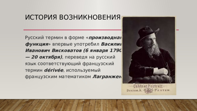 История возникновения Русский термин в форме « производная  функция » впервые употребил  Василий  Иванович  Висковатов (6 января 1790— 20 октября) , переведя на русский язык соответствующий французский термин  dérivée , используемый французским математиком  Лагранжен . 