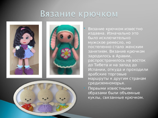 Вязание крючком известно издавна. Изначально это было исключительно мужское ремесло, но постепенно стало женским занятием. Вязание крючком зародилось в Аравии, распространилось на восток до Тибета и на запад до Испании, откуда и проходили арабские торговые маршруты к другим странам средиземноморья. Первыми известными образами были объемные куклы, связанные крючком. 