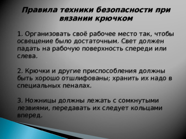 Правила техники безопасности при вязании крючком 1. Организовать своё рабочее место так, чтобы освещение было достаточным. Свет должен падать на рабочую поверхность спереди или слева. 2. Крючки и другие приспособления должны быть хорошо отшлифованы; хранить их надо в специальных пеналах. 3. Ножницы должны лежать с сомкнутыми лезвиями, передавать их следует кольцами вперед. 